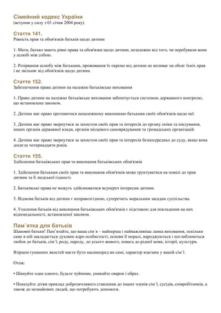Сімейний кодекс України
(вступив у силу з 01 січня 2004 року)
Стаття 141.
Рівність прав та обов'язків батьків щодо дитини
1. Мати, батько мають рівні права та обов'язки щодо дитини, незалежно від того, чи перебували вони
у шлюбі між собою.
2. Розірвання шлюбу між батьками, проживання їх окремо від дитини не впливає на обсяг їхніх прав
і не звільняє від обов'язків щодо дитини.
Стаття 152.
Забезпечення права дитини на належне батьківське виховання
1. Право дитини на належне батьківське виховання забепечується системою державного контролю,
що встановлена законом.
2. Дитина має право противитися неналежному виконанню батьками своїх обов'язків щодо неї.
3. Дитина має право звернутися за захистом своїх прав та інтересів до органу опіки та піклування,
інших органів державної влади, органів місцевого самоврядування та громадських організацій.
4. Дитина має право звернутися за захистом своїх прав та інтересів безпосередньо до суду, якщо вона
досягла чотирнадцяти років.
Стаття 155.
Здійснення батьківських прав та виконання батьківських обов'язків
1. Здійснення батьками своїх прав та виконання обов'язків може ґрунтуватися на повазі до прав
дитини та її людської гідності.
2. Батьківські права не можуть здійснюватися всупереч інтересам дитини.
3. Відмова батьків від дитини є неправозгідною, суперечить моральним засадам суспільства.
4. Ухилення батьків від виконання батьківських обов'язків є підставою для покладення на них
відповідальності, встановленої законом.
Пам´ятка для батьків
Шановні батьки! Пам’ятайте, що ваша сім´я – найперша і найважливіша ланка виховання, оскільки
саме в ній закладається духовне ядро особистості, основи її моралі, народжуються і поглиблюються
любов до батьків, сім´ї, роду, народу, до усього живого, повага до рідної мови, історії, культури.
Взірцем гуманних якостей маєте бути насамперед ви самі, характер взаємин у вашій сім´ї.
Отож:
• Шануйте одне одного, будьте чуйними, уникайте сварок і образ.
• Показуйте дітям приклад доброзичливого ставлення до інших членів сім´ї, сусідів, співробітників, а
також до незнайомих людей, що потребують допомоги.
 