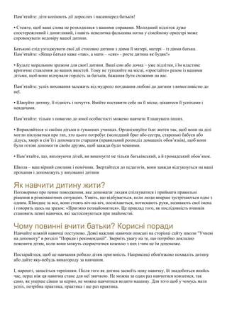 Пам’ятайте: діти копіюють дії дорослих і насамперед батьків!
• Стежте, щоб ваші слова не розходилися з вашими справами. Молодший підліток дуже
спостережливий і допитливий, і навіть невеличка фальшива нотка у сімейному оркестрі може
спровокувати недовіру вашої дитини.
Батькові слід узгоджувати свої дії стосовно дитини з діями її матері, матері – із діями батька.
Пам’ятайте: «Якщо батько каже «так», а мати – «сяк» - росте дитина як будяк!»
• Будьте моральним зразком для своєї дитини. Ваші син або дочка – уже підлітки, і їм властиве
критичне ставлення до ваших якостей. Тому не тупцюйте на місці, «зростайте» разом із вашими
дітьми, щоб вони відчували гордість за батьків, бажання бути схожими на вас.
Пам’ятайте: успіх виховання залежить від мудрого поєднання любові до дитини з вимогливістю до
неї.
• Шануйте дитину, її гідність і почуття. Вмійте поставити себе на її місце, цікавтеся її успіхами і
невдачами.
Пам’ятайте: тільки з повагою до юної особистості можемо навчити її шанувати інших.
• Вправляйтеся зі своїми дітьми в гуманних учинках. Організовуйте їхнє життя так, щоб вони на ділі
могли піклуватися про тих, хто цього потребує (молодший брат або сестра, старенькі бабуся або
дідусь, хворі в сім´ї) і допомагати старшим (правильний розподіл домашніх обов’язків), щоб вони
були готові допомогти своїм друзям, щоб завжди були чемними.
• Пам’ятайте, що, виховуючи дітей, ви виконуєте не тільки батьківський, а й громадський обов’язок.
Школа – ваш вірний союзник і помічник. Звертайтеся до педагогів, вони завжди відгукнуться на ваші
прохання і допоможуть у вихованні дитини
Як навчити дитину жити?
Поговоримо про певне поводження, яке допомагає людям спілкуватися і приймати правильні
рішення в різноманітних ситуаціях. Уявіть, що відбувається, коли люди вперше зустрічаються одне з
одним. Швидше за все, вони стоять віч-на-віч, посміхаються, потискають руки, називають свої імена
і говорять щось на зразок: «Приємно познайомитися». Це приклад того, як послідовність вчинків
становить певні навички, які застосовуються при знайомстві.
Чому повинні вчити батьки? Корисні поради
Навчайте кожній навичці поступово. Деякі важливі навички описані на сторінці сайту школи "Учневі
на допомогу" в розділі "Поради і рекомендації". Зверніть увагу на те, що потрібно докладно
пояснити дітям, коли вони можуть скористатися кожною з них і чим це їм допоможе.
Постарайтеся, щоб це навчання робило дітям приємність. Наприкінці обов'язково похваліть дитину
або дайте яку-небудь винагороду за навчання.
І, нарешті, запасіться терпінням. Після того як дитина засвоїть нову навичку, їй знадобиться якийсь
час, перш ніж ця навичка стане для неї звичкою. Не можна за один раз навчитися ковзатися, так
само, як уперше сівши за кермо, не можна навчитися водити машину. Для того щоб у чомусь мати
успіх, потрібна практика, практика і ще раз практика.
 