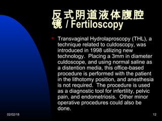 02/02/18 12
反式阴道液体腹腔
镜 / Fertiloscopy
 Transvaginal Hydrolaproscopy (THL), a
technique related to culdoscopy, was
introduced in 1998 utilizing new
technology. Placing a 3mm in diameter
culdoscope, and using normal saline as
a distention media, this office-based
procedure is performed with the patient
in the lithotomy position, and anesthesia
is not required. The procedure is used
as a diagnostic tool for infertility, pelvic
pain, and endometriosis. Other minor
operative procedures could also be
done.
 