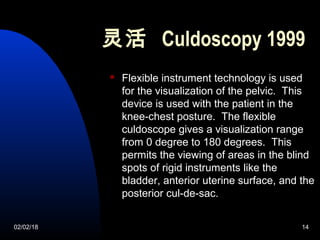 02/02/18 14
灵活 Culdoscopy 1999
 Flexible instrument technology is used
for the visualization of the pelvic. This
device is used with the patient in the
knee-chest posture. The flexible
culdoscope gives a visualization range
from 0 degree to 180 degrees. This
permits the viewing of areas in the blind
spots of rigid instruments like the
bladder, anterior uterine surface, and the
posterior cul-de-sac.
 