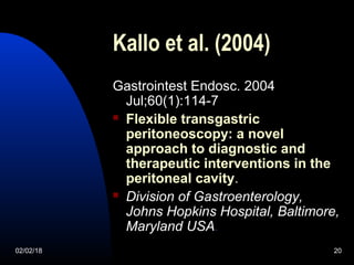 02/02/18 20
Kallo et al. (2004)
Gastrointest Endosc. 2004
Jul;60(1):114-7
 Flexible transgastric
peritoneoscopy: a novel
approach to diagnostic and
therapeutic interventions in the
peritoneal cavity.
 Division of Gastroenterology,
Johns Hopkins Hospital, Baltimore,
Maryland USA.
 