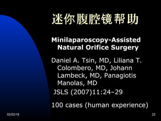 02/02/18 22
迷 腹腔 助你 镜帮
Minilaparoscopy-Assisted
Natural Orifice Surgery
Daniel A. Tsin, MD, Liliana T.
Colombero, MD, Johann
Lambeck, MD, Panagiotis
Manolas, MD
JSLS (2007)11:24–29
100 cases (human experience)
 