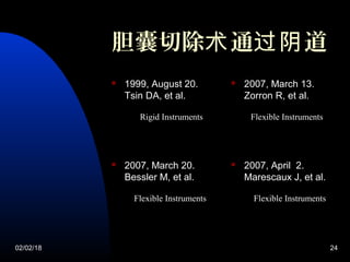 02/02/18 24
胆囊切除 通 道术 过阴
 1999, August 20.
Tsin DA, et al.
 2007, March 13.
Zorron R, et al.
 2007, March 20.
Bessler M, et al.
 2007, April 2.
Marescaux J, et al.
Rigid Instruments Flexible Instruments
Flexible Instruments Flexible Instruments
 