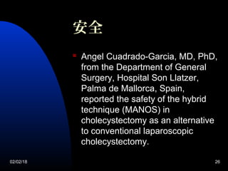 02/02/18 26
 Angel Cuadrado-Garcia, MD, PhD,
from the Department of General
Surgery, Hospital Son Llatzer,
Palma de Mallorca, Spain,
reported the safety of the hybrid
technique (MANOS) in
cholecystectomy as an alternative
to conventional laparoscopic
cholecystectomy.
安全
 