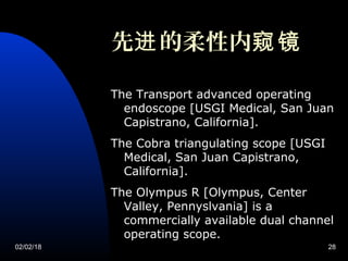 02/02/18 28
先 的柔性内进 窥镜
The Transport advanced operating
endoscope [USGI Medical, San Juan
Capistrano, California].
The Cobra triangulating scope [USGI
Medical, San Juan Capistrano,
California].
The Olympus R [Olympus, Center
Valley, Pennyslvania] is a
commercially available dual channel
operating scope.
 