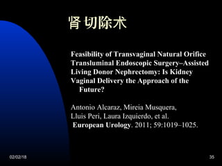 02/02/18 35
切除肾 术
Feasibility of Transvaginal Natural Orifice
Transluminal Endoscopic Surgery–Assisted
Living Donor Nephrectomy: Is Kidney
Vaginal Delivery the Approach of the
Future?
Antonio Alcaraz, Mireia Musquera,
Lluis Peri, Laura Izquierdo, et al.
European Urology. 2011; 59:1019–1025.
 