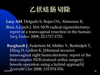 02/02/18 36
乙状 切除结肠
Lacy AM, Delgado S, Rojas OA, Almenara R,
Blasi A,Llach J. MA-NOS radical sigmoidectomy:
report of a transvaginal resection in the human.
Surg Endosc 2008; 22:1717-1723.
Burghardt J, Federlein M, Müller V, Benhidjeb T,
Elling D, Gellert K. [Minimal invasive
transvaginal right hemicolectomy: report of the
first complex NOS (natural orifice surgery)
bowels operation using a hybrid approach]
Zentralbl Chir 2008; 133:574-576.
 