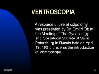 02/02/18 5
VENTROSCOPIA
A resourceful use of colpotomy
was presented by Dr. Dmitri Ott at
the Meeting of The Gynecology
and Obstetrical Society of Saint
Petersburg in Russia held on April
19, 1901; that was the introduction
of Ventroscopy.
 