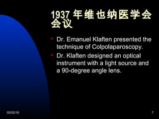 02/02/18 7
1937 年维也纳医学会
会议
 Dr. Emanuel Klaften presented the
technique of Colpolaparoscopy.
 Dr. Klaften designed an optical
instrument with a light source and
a 90-degree angle lens.
 