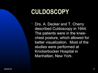 02/02/18 9
CULDOSCOPY
 Drs. A. Decker and T. Cherry
described Culdoscopy in 1944.
The patients were in the knee-
chest posture, which allowed for
better visualization. Most of the
studies were performed at
Knickerbocker Hospital in
Manhattan, New York.
 