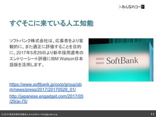 © 2018 特定非営利活動法人みんなのコードinfo@code.or.jp
すぐそこに来ている人工知能
11
ソフトバンク株式会社は、応募者をより客
観的に、また適正に評価することを目的
に、2017年5月29日より新卒採用選考の
エントリーシート評価にIBM Watson日本
語版を活用します。
https://www.softbank.jp/corp/group/sb
m/news/press/2017/20170529_01/
http://japanese.engadget.com/2017/05
/29/ai-75/
 