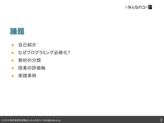 © 2018 特定非営利活動法人みんなのコードinfo@code.or.jp
議題
2
● 自己紹介
● なぜプログラミング必修化?
● 教材の分類
● 授業の評価軸
● 実践事例
 
