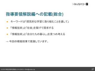 © 2018 特定非営利活動法人みんなのコードinfo@code.or.jp
指導要領解説編への記載(総合)
27
● キーワードは「探究的な学習に取り組むことを通して」
● 「情報技術」と「社会」を繋げて探求する
● 「情報技術」と「自分たちの暮らし」を見つめ考える
→ 今回の模擬授業で意識しています。
 
