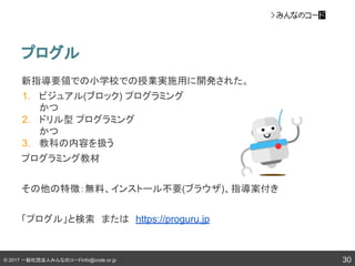 © 2017 一般社団法人みんなのコードinfo@code.or.jp
プログル
30
新指導要領での小学校での授業実施用に開発された。
1. ビジュアル(ブロック) プログラミング
かつ
2. ドリル型 プログラミング
かつ
3. 教科の内容を扱う
プログラミング教材
その他の特徴：無料、インストール不要(ブラウザ)、指導案付き
「プログル」と検索　または　https://proguru.jp
 
