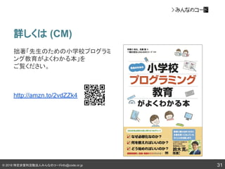 © 2018 特定非営利活動法人みんなのコードinfo@code.or.jp
詳しくは (CM)
31
拙著「先生のための小学校プログラミ
ング教育がよくわかる本」を
ご覧ください。
http://amzn.to/2vdZZk4
 