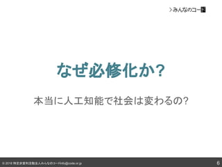 © 2018 特定非営利活動法人みんなのコードinfo@code.or.jp
なぜ必修化か?
6
本当に人工知能で社会は変わるの?
 