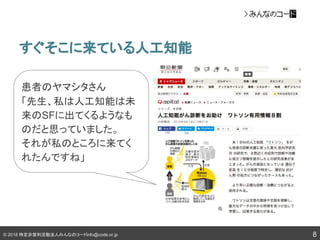 © 2018 特定非営利活動法人みんなのコードinfo@code.or.jp
すぐそこに来ている人工知能
8
患者のヤマシタさん
「先生、私は人工知能は未
来のSFに出てくるようなも
のだと思っていました。
それが私のところに来てく
れたんですね」
 