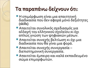 Τα παραπάνω δείχνουν ότι:Τα παραπάνω δείχνουν ότι:
Η επιμόρφωση είναι μια απαιτητική
διαδικασία που δεν αφορά μόνο δεξιότητες
(skills)
Απαιτείται συνολικός σχεδιασμός για
αλλαγή του ελληνικού σχολείου κι όχι
απλώς γνώση των ψηφιακών μέσων.
Απαιτείται συνεχής βελτίωση κι όχι μια
διαδικασία που θα γίνει μια φορά.
Απαιτείται συνεχής συνεργασία –
διεπιστημονική συνεργασία.
Απαιτείται έμπειρο και καλά εκπαιδευμένο
σώμα επιμορφωτών.
 