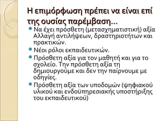 Η επιμόρφωση πρέπει να είναι επίΗ επιμόρφωση πρέπει να είναι επί
της ουσίας παρέμβαση…της ουσίας παρέμβαση…
Να έχει πρόσθετη (μετασχηματιστική) αξία
Αλλαγή αντιλήψεων, δραστηριοτήτων και
πρακτικών.
Νέοι ρόλοι εκπαιδευτικών.
Πρόσθετη αξία για τον μαθητή και για το
σχολείο. Την πρόσθετη αξία τη
δημιουργούμε και δεν την παίρνουμε με
οδηγίες.
Πρόσθετη αξία των υποδομών (ψηφιακού
υλικού και ενδοϋπηρεσιακής υποστήριξης
του εκπαιδευτικού)
 