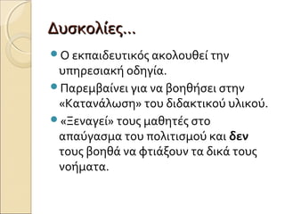 Δυσκολίες…Δυσκολίες…
Ο εκπαιδευτικός ακολουθεί την
υπηρεσιακή οδηγία.
Παρεμβαίνει για να βοηθήσει στην
«Κατανάλωση» του διδακτικού υλικού.
«Ξεναγεί» τους μαθητές στο
απαύγασμα του πολιτισμού και δεν
τους βοηθά να φτιάξουν τα δικά τους
νοήματα.
 