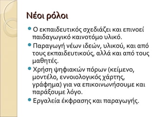 Νέοι ρόλοιΝέοι ρόλοι
Ο εκπαιδευτικός σχεδιάζει και επινοεί
παιδαγωγικό καινοτόμο υλικό.
Παραγωγή νέων ιδεών, υλικού, και από
τους εκπαιδευτικούς, αλλά και από τους
μαθητές.
Χρήση ψηφιακών πόρων (κείμενο,
μοντέλο, εννοιολογικός χάρτης,
γράφημα) για να επικοινωνήσουμε και
παράξουμε λόγο.
Εργαλεία έκφρασης και παραγωγής.
 