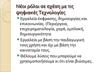 Νέοι ρόλοι σε σχέση με τιςΝέοι ρόλοι σε σχέση με τις
ψηφιακές Τεχνολογίεςψηφιακές Τεχνολογίες
Εργαλεία έκφρασης, δημιουργίας και
επικοινωνίας. (Περιέργεια,
επιχειρηματολογία, χαρά, εμπλοκή,
δημιουργικότητα
Εργαλεία με βάση την παιδαγωγική
τους χρήση και όχι με βάση την
καινοτομία τους.
Θέλουμε λύσεις που μπορούμε να
χρησιμοποιήσουμε κι ότι είναι βιώσιμες.
 