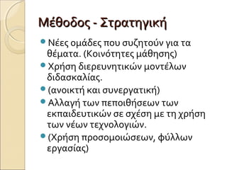 Μέθοδος - ΣτρατηγικήΜέθοδος - Στρατηγική
Νέες ομάδες που συζητούν για τα
θέματα. (Κοινότητες μάθησης)
Χρήση διερευνητικών μοντέλων
διδασκαλίας.
(ανοικτή και συνεργατική)
Αλλαγή των πεποιθήσεων των
εκπαιδευτικών σε σχέση με τη χρήση
των νέων τεχνολογιών.
(Χρήση προσομοιώσεων, φύλλων
εργασίας)
 