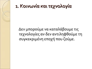 1. Κοινωνία και τεχνολογία1. Κοινωνία και τεχνολογία
Δεν μπορούμε να καταλάβουμε τις
τεχνολογίες αν δεν αντιληφθούμε τη
συγκεκριμένη εποχή που ζούμε.
 