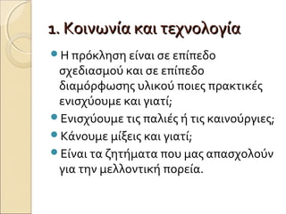 1. Κοινωνία και τεχνολογία1. Κοινωνία και τεχνολογία
Η πρόκληση είναι σε επίπεδο
σχεδιασμού και σε επίπεδο
διαμόρφωσης υλικού ποιες πρακτικές
ενισχύουμε και γιατί;
Ενισχύουμε τις παλιές ή τις καινούργιες;
Κάνουμε μίξεις και γιατί;
Είναι τα ζητήματα που μας απασχολούν
για την μελλοντική πορεία.
 