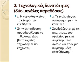 2.2. Τεχνολογικές δυνατότητεςΤεχνολογικές δυνατότητες
(δύο μεγάλες παραδόσεις)(δύο μεγάλες παραδόσεις)
1. Η τεχνολογία είναι
το κέντρο των
εξελίξεων.
Στην εκπαίδευση
προσδιορίζουμε το
τι θα συμβεί με
βάση τις νέες
τεχνολογίες που
έρχονται.
2. Τεχνολογίες σε
συνάρτηση με την
κοινωνία.
Συνδυάζονται με τις
απαιτήσεις του
σχολείου με ένα
συγκεκριμένο
σχέδιο και προς μια
συγκεκριμένη
κατεύθυνση.
 