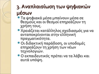 3. Αναπλαισίωση των ψηφιακών3. Αναπλαισίωση των ψηφιακών
μέσωνμέσων
Τα ψηφιακά μέσα μπαίνουν μέσα σε
θεσμούς και οι θεσμοί επηρεάζουν τη
χρήση τους.
Χρειάζεται κατάλληλος σχεδιασμός για να
ανταποκρίνονται στην ελληνική
πραγματικότητα.
Οι διδακτική παράδοση, οι υποδομές
επηρεάζουν τη χρήση των νέων
τεχνολογιών.
Ο εκπαιδευτικός πρέπει να τα λάβει και
αυτά υπόψη.
 