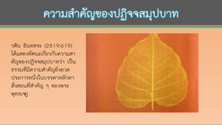 วศิน อินทสระ (2519:619)
ได้แสดงทัศนะเกี่ยวกับความสา
คัญของปฏิจจสมุปบาทว่า เป็น
ธรรมที่มีความสาคัญยิ่งยวด
ประการหนึ่งในบรรดาหลักคา
สั่งสอนที่สาคัญ ๆ ของพระ
พุทธเจา้
 