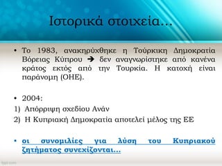Ιστορικά στοιχεία...
• Το 1983, ανακηρύχθηκε η Τούρκικη Δημοκρατία
Βόρειας Κύπρου  δεν αναγνωρίστηκε από κανένα
κράτος εκτός από την Τουρκία. Η κατοχή είναι
παράνομη (ΟΗΕ).
• 2004:
1) Απόρριψη σχεδίου Ανάν
2) Η Κυπριακή Δημοκρατία αποτελεί μέλος της ΕΕ
• οι συνομιλίες για λύση του Κυπριακού
ζητήματος συνεχίζονται...
 