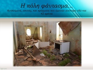 Η πόλη φάντασμα...
Αντικείμενα, εικόνες, και πράγματα που έμειναν ανέπαφα εδώ και
42 χρόνια
 