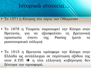 Ιστορικά στοιχεία...
• Το 1571 η Κύπρος στα χέρια των Οθωμανών
• Το 1878 η Τουρκία παραχωρεί την Κύπρο στην
Βρετανία, για να εξασφαλίσει τη βρετανική
προστασία έναντι της Ρωσίας (μετά το
ρωσοτουρκικό πόλεμο)
• Το 1915 η Βρετανία πρόσφερε την Κύπρο στην
Ελλάδα ως αντάλλαγμα σε περίπτωση εξόδου της
στον Α΄ΠΠ  η τότε ελληνική κυβέρνηση δεν
δέχτηκε την προσφορά.
 