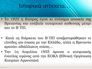 Ιστορικά στοιχεία...
• Το 1925 η Κύπρος έγινε κι επίσημα αποικία της
Βρετανίας και επέβαλε αυταρχικό καθεστώς μέχρι
και το Β΄ΠΠ.
• Κατά τη διάρκεια του Β΄ΠΠ αναζωπυρώθηκαν οι
ελπίδες για ένωση με την Ελλάδα, αλλά η Βρετανία
κρατάει αδιάλλακτη στάση...
• Την 1η Απριλίου 1955 άρχισε ο κυπριακός
ένοπλος αγώνας από την ΕΟΚΑ (Εθνική Οργάνωση
Κυπρίων Αγωνιστών)
 