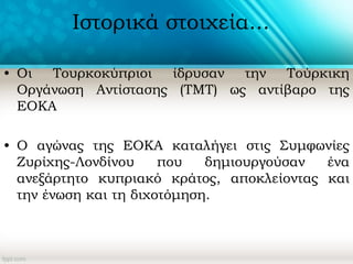 Ιστορικά στοιχεία...
• Οι Τουρκοκύπριοι ίδρυσαν την Τούρκικη
Οργάνωση Αντίστασης (ΤΜΤ) ως αντίβαρο της
ΕΟΚΑ
• O αγώνας της ΕΟΚΑ καταλήγει στις Συμφωνίες
Ζυρίχης-Λονδίνου που δημιουργούσαν ένα
ανεξάρτητο κυπριακό κράτος, αποκλείοντας και
την ένωση και τη διχοτόμηση.
 