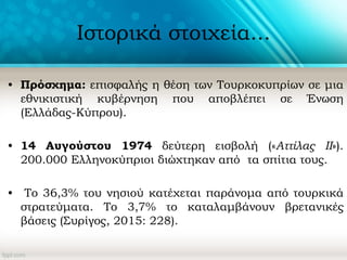 Ιστορικά στοιχεία...
• Πρόσχημα: επισφαλής η θέση των Τουρκοκυπρίων σε μια
εθνικιστική κυβέρνηση που αποβλέπει σε Ένωση
(Ελλάδας-Κύπρου).
• 14 Αυγούστου 1974 δεύτερη εισβολή («Αττίλας ΙΙ»).
200.000 Ελληνοκύπριοι διώχτηκαν από τα σπίτια τους.
• Το 36,3% του νησιού κατέχεται παράνομα από τουρκικά
στρατεύματα. Το 3,7% το καταλαμβάνουν βρετανικές
βάσεις (Συρίγος, 2015: 228).
 