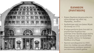 ΠΑΝΘΕΟΝ
(PANTHEON)
• Χώρος δημόσιας ψυχαγωγίας στη
νότια πλευρά της οδού της
Οξφόρδης , Λονδίνο
• Σχεδιάστηκε από τον James Wyatt
και άνοιξε το 1772
• Η κύρια ροτόντα ήταν ένα από τα
μεγαλύτερα δωμάτια που
χτίστηκε στην Αγγλία μέχρι εκείνη
την εποχή και είχε κεντρικό θόλο
που θυμίζει κάπως το περίφημο
Πάνθεον στη Ρώμη
• Προτού κατεδαφιστεί το 1937,
ήταν ένα παζάρι και μια αίθουσα
παρουσίασης εμπόρων κρασιού
για πάνω από εκατό χρόνια
 