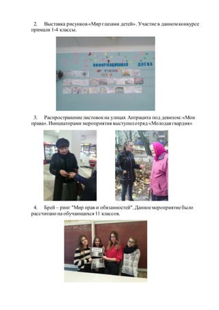 2. Выставка рисунков «Мир глазами детей». Участие в данном конкурсе
примали 1-4 классы.
3. Распространениелистовокна улицах Антрацита под девизом:«Мои
права». Инициаторами мероприятия выступилотряд «Молодая гвардия»
4. Брей – ринг "Мир прав и обязанностей". Данноемероприятиебыло
рассчитано на обучающихся 11 классов.
 