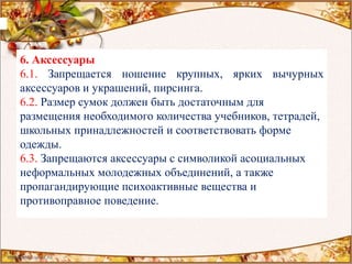 6. Аксессуары
6.1. Запрещается ношение крупных, ярких вычурных
аксессуаров и украшений, пирсинга.
6.2. Размер сумок должен быть достаточным для
размещения необходимого количества учебников, тетрадей,
школьных принадлежностей и соответствовать форме
одежды.
6.3. Запрещаются аксессуары с символикой асоциальных
неформальных молодежных объединений, а также
пропагандирующие психоактивные вещества и
противоправное поведение.
 