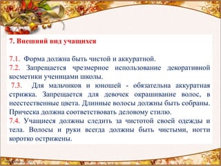 7. Внешний вид учащихся
7.1. Форма должна быть чистой и аккуратной.
7.2. Запрещается чрезмерное использование декоративной
косметики ученицами школы.
7.3. Для мальчиков и юношей - обязательна аккуратная
стрижка. Запрещается для девочек окрашивание волос, в
неестественные цвета. Длинные волосы должны быть собраны.
Прическа должна соответствовать деловому стилю.
7.4. Учащиеся должны следить за чистотой своей одежды и
тела. Волосы и руки всегда должны быть чистыми, ногти
коротко острижены.
 