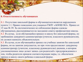 8. Ответственность обучающихся
8.1. Отсутствие школьной формы в обучающегося является нарушением
пункта 1.1. Правил поведения для учащихся ГБОУ «АООШ №3» Приказ от
15 мая № 39. За систематическое не соблюдение формы одежды
обучающимся, рассматривается на заседании совета профилактики школы.
8.2. В случае, если обучающийся пришел в школу без школьной формы, по
требованию дежурного администратора (учителя, классного руководителя),
он должен написать объяснительную.
8.3. В случае, если обучающийся пришел на учебные занятия без школьной
формы, он на занятия допускается, но при этом предоставляет дежурному
администратору (учителю, классному руководителю) дневник, в котором
уполномоченное лицо делает запись для родителей с предупреждением о
том, чтобы родители приняли соответствующие меры, т.е. обеспечили
приход в школу своего ребенка в школьной форме.
 