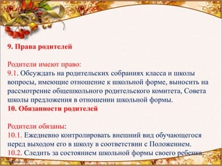 9. Права родителей
Родители имеют право:
9.1. Обсуждать на родительских собраниях класса и школы
вопросы, имеющие отношение к школьной форме, выносить на
рассмотрение общешкольного родительского комитета, Совета
школы предложения в отношении школьной формы.
10. Обязанности родителей
Родители обязаны:
10.1. Ежедневно контролировать внешний вид обучающегося
перед выходом его в школу в соответствии с Положением.
10.2. Следить за состоянием школьной формы своего ребенка.
 