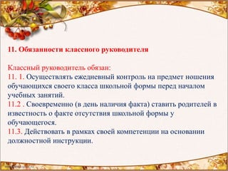 11. Обязанности классного руководителя
Классный руководитель обязан:
11. 1. Осуществлять ежедневный контроль на предмет ношения
обучающихся своего класса школьной формы перед началом
учебных занятий.
11.2 . Своевременно (в день наличия факта) ставить родителей в
известность о факте отсутствия школьной формы у
обучающегося.
11.3. Действовать в рамках своей компетенции на основании
должностной инструкции.
 