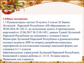 1.Общее положение
1.1.Руководствуясь частью 18 пункта 3 статьи 26 Закона
Луганской Народной Республики «Об образовании» от
30.09.2016 № 128-11, во исполнение пункта 4 протокольных
поручений от 12.06.2017 № 2/10-1451, данных Главой Луганской
Народной Республики на совещании с членами Совета
Министров Луганской Народной Республики и руководителями
силовых ведомств ЛНР по вопросу разработки комплекса
мероприятий по изготовлению (пошиву) школьной формы для
учащихся 2-1 1 классов
образовательных учреждений Луганской Народной Республики,
Конвенцией о правах ребенка ст. 13-15, Уставом школы,
Правилами для учащихся.
 