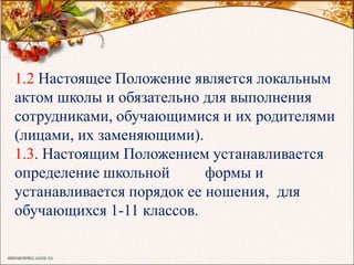 1.2 Настоящее Положение является локальным
актом школы и обязательно для выполнения
сотрудниками, обучающимися и их родителями
(лицами, их заменяющими).
1.3. Настоящим Положением устанавливается
определение школьной формы и
устанавливается порядок ее ношения, для
обучающихся 1-11 классов.
 
