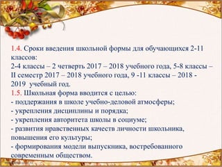 1.4. Сроки введения школьной формы для обучающихся 2-11
классов:
2-4 классы – 2 четверть 2017 – 2018 учебного года, 5-8 классы –
II семестр 2017 – 2018 учебного года, 9 -11 классы – 2018 -
2019 учебный год.
1.5. Школьная форма вводится с целью:
- поддержания в школе учебно-деловой атмосферы;
- укрепления дисциплины и порядка;
- укрепления авторитета школы в социуме;
- развития нравственных качеств личности школьника,
повышения его культуры;
- формирования модели выпускника, востребованного
современным обществом.
 