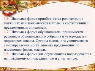 1.6. Школьная форма приобретается родителями в
магазинах или заказывается в ателье в соответствии с
предложенным описанием.
1.7. Школьная форма обучающихся, принимается
решением общешкольного собрания и утверждается
директором школы. Органы школьного ученического
самоуправления могут вносить предложения по
изменению формы одежды.
1.8. Школьная форма для обучающихся подразделяется
на праздничную, повседневную и спортивную.
 