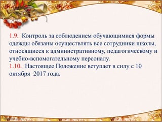 1.9. Контроль за соблюдением обучающимися формы
одежды обязаны осуществлять все сотрудники школы,
относящиеся к административному, педагогическому и
учебно-вспомогательному персоналу.
1.10. Настоящее Положение вступает в силу с 10
октября 2017 года.
 